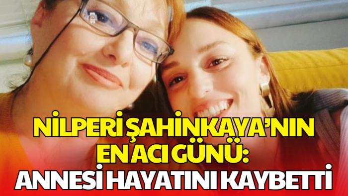 Nilperi Şahinkaya’nın Acı Kaybı: Annesi Hayatını Kaybetti